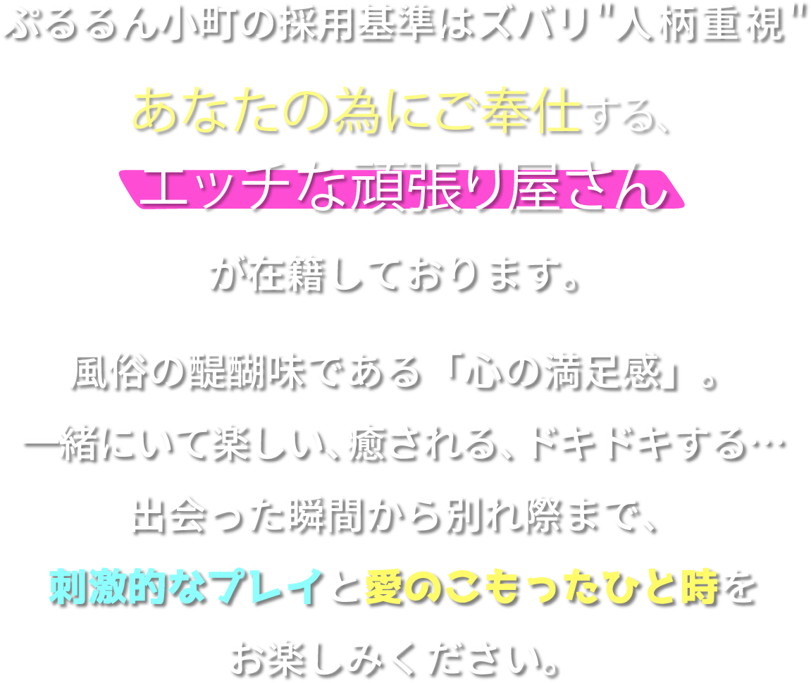 ぷるるん小町の採用基準はズバリ人柄重視。あなたの為にご奉仕する、エッチな頑張り屋さんが在籍しております。