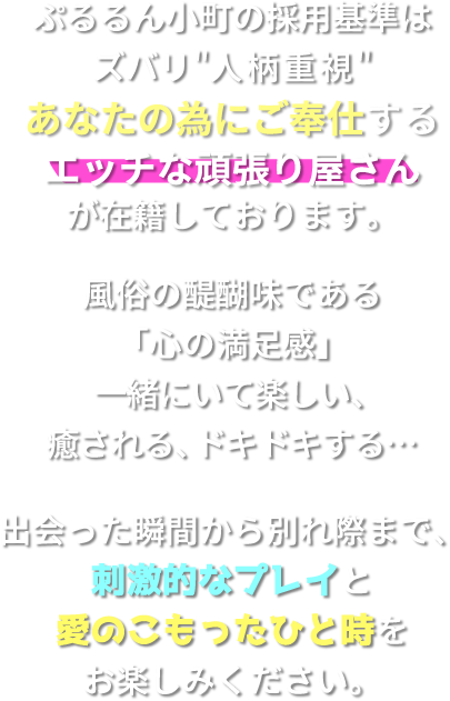 ぷるるん小町の採用基準はズバリ人柄重視。あなたの為にご奉仕する、エッチな頑張り屋さんが在籍しております。